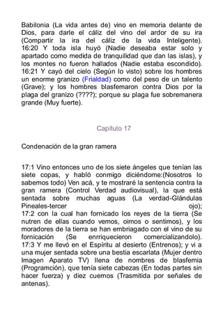 Babilonia (La vida antes de) vino en memoria delante de
Dios, para darle el cáliz del vino del ardor de su ira
(Compartir la ira del cáliz de la vida Inteligente).
16:20 Y toda isla huyó (Nadie deseaba estar solo y
apartado como medida de tranquilidad que dan las islas), y
los montes no fueron hallados (Nadie estaba escondido).
16:21 Y cayó del cielo (Según lo visto) sobre los hombres
un enorme granizo (Frialdad) como del peso de un talento
(Grave); y los hombres blasfemaron contra Dios por la
plaga del granizo (????); porque su plaga fue sobremanera
grande (Muy fuerte).


                         Capítulo 17

Condenación de la gran ramera


17:1 Vino entonces uno de los siete ángeles que tenían las
siete copas, y habló conmigo diciéndome:(Nosotros lo
sabemos todo) Ven acá, y te mostraré la sentencia contra la
gran ramera (Control Verdad audiovisual), la que está
sentada sobre muchas aguas (La verdad-Glándulas
Pineales-tercer                                         ojo);
17:2 con la cual han fornicado los reyes de la tierra (Se
nutren de ellas cuando vemos, oimos o sentimos), y los
moradores de la tierra se han embriagado con el vino de su
fornicación    (Se    enrriquecieron     comercializandolo).
17:3 Y me llevó en el Espíritu al desierto (Entrenos); y vi a
una mujer sentada sobre una bestia escarlata (Mujer dentro
Imagen Aparato TV) llena de nombres de blasfemia
(Programción), que tenía siete cabezas (En todas partes sin
hacer fuerza) y diez cuernos (Trasmitida por señales de
antenas).
 