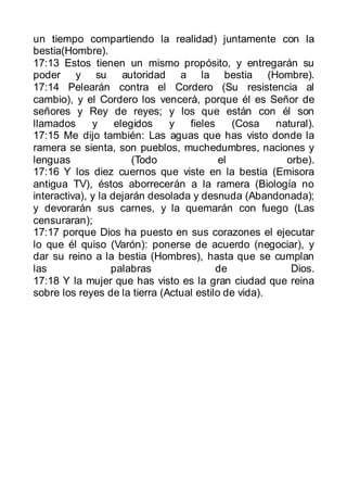 un tiempo compartiendo la realidad) juntamente con la
bestia(Hombre).
17:13 Estos tienen un mismo propósito, y entregarán su
poder y su autoridad a la bestia (Hombre).
17:14 Pelearán contra el Cordero (Su resistencia al
cambio), y el Cordero los vencerá, porque él es Señor de
señores y Rey de reyes; y los que están con él son
llamados      y     elegidos   y   fieles     (Cosa   natural).
17:15 Me dijo también: Las aguas que has visto donde la
ramera se sienta, son pueblos, muchedumbres, naciones y
lenguas                 (Todo              el           orbe).
17:16 Y los diez cuernos que viste en la bestia (Emisora
antigua TV), éstos aborrecerán a la ramera (Biología no
interactiva), y la dejarán desolada y desnuda (Abandonada);
y devorarán sus carnes, y la quemarán con fuego (Las
censuraran);
17:17 porque Dios ha puesto en sus corazones el ejecutar
lo que él quiso (Varón): ponerse de acuerdo (negociar), y
dar su reino a la bestia (Hombres), hasta que se cumplan
las                palabras               de             Dios.
17:18 Y la mujer que has visto es la gran ciudad que reina
sobre los reyes de la tierra (Actual estilo de vida).
 
