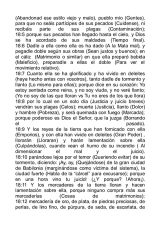 (Abandonad ese estilo viejo y malo), pueblo mío (Gentes),
para que no seáis partícipes de sus pecados (Cuidense), ni
recibáis    parte    de    sus   plagas     (Contaminación);
18:5 porque sus pecados han llegado hasta el cielo, y Dios
se ha acordado de sus maldades (Tiempo final).
18:6 Dadle a ella como ella os ha dado (A la Mala mal), y
pegadle doble según sus obras (Sean justos y buenos); en
el cáliz (Matrimonio o similar) en que ella preparó bebida
(Maleficio), preparadle a ellas el doble (Para ver el
movimiento relativo).
18:7 Cuanto ella se ha glorificado y ha vivido en deleites
(haya hecho antes con vosotros), tanto dadle de tormento y
llanto (Lo mismo para ellas); porque dice en su corazón: Yo
estoy sentada como reina, y no soy viuda, y no veré llanto;
(Yo no soy de las que lloran vs Tu no eres de los que llora)
18:8 por lo cual en un solo día (Justicia y juicio breves)
vendrán sus plagas (Celos); muerte (Justicia), llanto (Dolor)
y hambre (Pobreza), y será quemada con fuego (Marcada);
porque poderoso es Dios el Señor, que la juzga (Borrando
el                                                  pasado).
18:9 Y los reyes de la tierra que han fornicado con ella
(Emporios), y con ella han vivido en deleites (Gran Poder) ,
llorarán (Lloraran) y harán lamentación sobre ella
(Culpándolas), cuando vean el humo de su incendio ( Al
dimensionar         el      mal       y       el       juicio).
18:10 parándose lejos por el temor (Queriendo evitar) de su
tormento, diciendo: ¡Ay, ay, (Quejándose) de la gran ciudad
de Babilonia (marginándose como víctima del sistema), la
ciudad fuerte (Habla de la “cárcel” para excusarse); porque
en una hora vino tu juicio! (¿Y porque? !Ahora¡).
18:11 Y los mercaderes de la tierra lloran y hacen
lamentación sobre ella, porque ninguno compra más sus
mercaderías           (Cosas        de         matrimonios);
18:12 mercadería de oro, de plata, de piedras preciosas, de
perlas, de lino fino, de púrpura, de seda, de escarlata, de
 