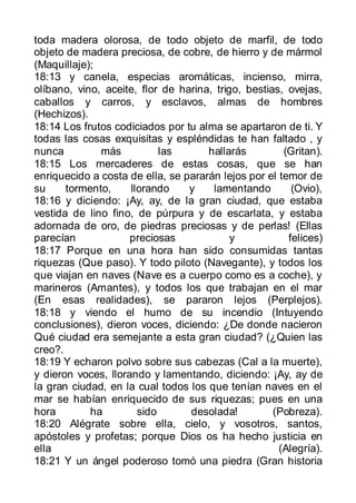 toda madera olorosa, de todo objeto de marfil, de todo
objeto de madera preciosa, de cobre, de hierro y de mármol
(Maquillaje);
18:13 y canela, especias aromáticas, incienso, mirra,
olíbano, vino, aceite, flor de harina, trigo, bestias, ovejas,
caballos y carros, y esclavos, almas de hombres
(Hechizos).
18:14 Los frutos codiciados por tu alma se apartaron de ti. Y
todas las cosas exquisitas y espléndidas te han faltado , y
nunca         más           las      hallarás         (Gritan).
18:15 Los mercaderes de estas cosas, que se han
enriquecido a costa de ella, se pararán lejos por el temor de
su     tormento,     llorando    y    lamentando        (Ovio),
18:16 y diciendo: ¡Ay, ay, de la gran ciudad, que estaba
vestida de lino fino, de púrpura y de escarlata, y estaba
adornada de oro, de piedras preciosas y de perlas! (Ellas
parecían             preciosas             y           felices)
18:17 Porque en una hora han sido consumidas tantas
riquezas (Que paso). Y todo piloto (Navegante), y todos los
que viajan en naves (Nave es a cuerpo como es a coche), y
marineros (Amantes), y todos los que trabajan en el mar
(En esas realidades), se pararon lejos (Perplejos).
18:18 y viendo el humo de su incendio (Intuyendo
conclusiones), dieron voces, diciendo: ¿De donde nacieron
Qué ciudad era semejante a esta gran ciudad? (¿Quien las
creo?.
18:19 Y echaron polvo sobre sus cabezas (Cal a la muerte),
y dieron voces, llorando y lamentando, diciendo: ¡Ay, ay de
la gran ciudad, en la cual todos los que tenían naves en el
mar se habían enriquecido de sus riquezas; pues en una
hora        ha         sido      desolada!          (Pobreza).
18:20 Alégrate sobre ella, cielo, y vosotros, santos,
apóstoles y profetas; porque Dios os ha hecho justicia en
ella                                                 (Alegría).
18:21 Y un ángel poderoso tomó una piedra (Gran historia
 