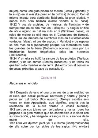 mujer), como una gran piedra de molino (Lenta y grande), y
la arrojó en el mar (La puso en la política) diciendo: Con el
mismo ímpetu será derribada Babilonia, la gran ciudad, y
nunca más será hallada (Nadie vendrá a su casa).
18:22 Y voz de arpistas, de músicos, de flautistas y de
trompeteros no se oirá más en ti (Brujos) ; y ningún artífice
de oficio alguno se hallará más en ti (Similares cosas), ni
ruido de molino se oirá más en ti (Cortadores de tiempo).
18:23 Luz de lámpara no alumbrará más en ti (Sosteniendo
verdades falsas), ni voz de esposo ( Maridos) y de esposa
se oirá más en ti (Señorear); porque tus mercaderes eran
los grandes de la tierra (Gobiernos ocultos); pues por tus
hechicerías fueron engañadas todas las naciones
(Traficantes).
18:24 Y en ella se halló la sangre de los profetas (Testigos
crimen) y de los santos (Santos inocentes), y de todos los
que han sido muertos en la tierra. (Muertos con el comercio
de cosas extraídas a base de esclavitud).


                        Capítulo 19
Alabanzas en el cielo


19:1 Después de esto oí una gran voz de gran multitud en
el cielo, que decía: ¡Aleluya! Salvación y honra y gloria y
poder son del Señor Dios nuestro; (Aleluya escritas seis
veces en este Apocalípsis, que significa, alegría tras la
revelación de la nueva verdad o cosas buenas).
19:2 porque sus juicios son verdaderos y justos; pues ha
juzgado a la gran ramera que ha corrompido a la tierra con
su fornicación, y ha vengado la sangre de sus siervos de la
mano                          de                       ella.
19:3 Otra vez dijeron: ¡Aleluya! Y el humo (Comprendiendo)
de ella sube por los siglos de los siglos. (No olvidar)
 