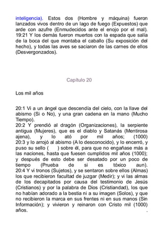 inteligencia). Estos dos (Hombre y máquina) fueron
lanzados vivos dentro de un lago de fuego (Expuestos) que
arde con azufre (Enmudecidos ante el enojo por el mal).
19:21 Y los demás fueron muertos con la espada que salía
de la boca del que montaba el caballo (Su exposición del
hecho), y todas las aves se saciaron de las carnes de ellos
(Desvergonzados).




                       Capítulo 20

Los mil años


20:1 Vi a un ángel que descendía del cielo, con la llave del
abismo (Si o No), y una gran cadena en la mano (Mucho
Tiempo).
20:2 Y prendió al dragón (Organizaciones), la serpiente
antigua (Mujeres), que es el diablo y Satanás (Mentirosa
ajena),     y     lo     ató    por    mil    años;    (1000)
20:3 y lo arrojó al abismo (A lo desconocido), y lo encerró, y
puso su sello (      ) sobre él, para que no engañase más a
las naciones, hasta que fuesen cumplidos mil años (1000);
y después de esto debe ser desatado por un poco de
tiempo       (Prueba       de     si    es    tóxico     aun).
20:4 Y vi tronos (Sujetos), y se sentaron sobre ellos (Almas)
los que recibieron facultad de juzgar (Medir); y vi las almas
de los decapitados por causa del testimonio de Jesús
(Cristianos) y por la palabra de Dios (Cristiandad), los que
no habían adorado a la bestia ni a su imagen (Solos), y que
no recibieron la marca en sus frentes ni en sus manos (Sin
Información); y vivieron y reinaron con Cristo mil (1000)
años.                                                        .
 