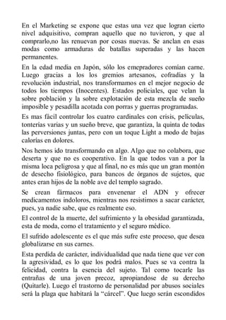 En el Marketing se expone que estas una vez que logran cierto
nivel adquisitivo, compran aquello que no tuvieron, y que al
comprarlo,no las renuevan por cosas nuevas. Se anclan en esas
modas como armaduras de batallas superadas y las hacen
permanentes.
En la edad media en Japón, sólo los emepradores comían carne.
Luego gracias a los los gremios artesanos, cofradías y la
revolución industrial, nos transformamos en el mejor negocio de
todos los tiempos (Inocentes). Estados policiales, que velan la
sobre población y la sobre explotación de esta mezcla de sueño
imposible y pesadilla acotada con porras y guerras programadas.
Es mas fácil controlar los cuatro cardinales con crisis, películas,
tonterías varias y un sueño breve, que garantiza, la quinta de todas
las perversiones juntas, pero con un toque Light a modo de bajas
calorías en dolores.
Nos hemos ido transformando en algo. Algo que no colabora, que
deserta y que no es cooperativo. En la que todos van a por la
misma loca peligrosa y que al final, no es más que un gran montón
de desecho fisiológico, para bancos de órganos de sujetos, que
antes eran hijos de la noble ave del templo sagrado.
Se crean fármacos para envenenar el ADN y ofrecer
medicamentos indoloros, mientras nos resistimos a sacar carácter,
pues, ya nadie sabe, que es realmente eso.
El control de la muerte, del sufrimiento y la obesidad garantizada,
esta de moda, como el tratamiento y el seguro médico.
El sufrido adolescente es el que más sufre este proceso, que desea
globalizarse en sus carnes.
Esta perdida de carácter, individualidad que nada tiene que ver con
la agresividad, es lo que los podrá malos. Pues se va contra la
felicidad, contra la esencia del sujeto. Tal como tocarle las
entrañas de una joven precoz, apropiandose de su derecho
(Quitarle). Luego el trastorno de personalidad por abusos sociales
será la plaga que habitará la “cárcel”. Que luego serán escondidos
 