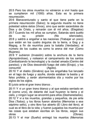 20:5 Pero los otros muertos no volvieron a vivir hasta que
se cumplieron mil (1000) años. Esta es la primera
resurrección.
20:6 Bienaventurado y santo el que tiene parte en la
primera resurrección (Salvo); la segunda muerte no tiene
potestad sobre éstos (Vivos), sino que serán sacerdotes de
Dios y de Cristo, y reinarán con él mil años. (Elegidos)
20:7 Cuando los mil años se cumplan, Satanás será suelto
de          su          prisión         (No        silenciado),
20:8 y saldrá a engañar a las naciones (Trabajar un poco)
que están en los cuatro ángulos de la tierra, a Gog y a
Magog, a fin de reunirlos para la batalla (Verdades); el
número de los cuales es como la arena del mar (Como
Mujeres).
20:9 Y subieron (Invasión) sobre la anchura de la tierra
(Apropiándose), y rodearon el campamento de los santos
(Canibalizando la tecnología) y la ciudad amada (Centro del
paraíso); y de Dios descendió fuego del cielo (Enojo), y los
consumió                          (Agoto).                      .
20:10 Y el diablo (Ginebra) que los engañaba fue lanzado
en el lago de fuego y azufre, donde estaban la bestia y el
falso profeta; y serán atormentados día y noche por los
siglos de los siglos.
El juicio ante el gran trono blanco .
20:11 Y vi un gran trono blanco y al que estaba sentado en
él (como uno), de delante del cual huyeron la tierra y el
cielo, y ningún lugar se encontró para ellos (Desheredados).
20:12 Y vi a los muertos, grandes y pequeños, de pie ante
Dios (Todos); y los libros fueron abiertos (Memorias o ese
séptimo sello), y otro libro fue abierto (El Libro del libro), el
cual es el libro de la vida; y fueron juzgados los muertos por
las cosas que estaban escritas en los libros, según sus
obras                                                  (Obras).
20:13 Y el mar (Sueño) entregó los muertos (Memorias
 