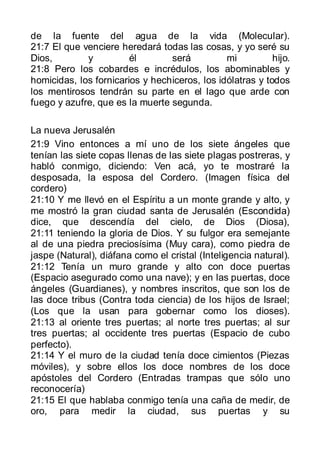 de la fuente del agua de la vida (Molecular).
21:7 El que venciere heredará todas las cosas, y yo seré su
Dios,        y          él       será          mi          hijo.
21:8 Pero los cobardes e incrédulos, los abominables y
homicidas, los fornicarios y hechiceros, los idólatras y todos
los mentirosos tendrán su parte en el lago que arde con
fuego y azufre, que es la muerte segunda.

La nueva Jerusalén
21:9 Vino entonces a mí uno de los siete ángeles que
tenían las siete copas llenas de las siete plagas postreras, y
habló conmigo, diciendo: Ven acá, yo te mostraré la
desposada, la esposa del Cordero. (Imagen física del
cordero)
21:10 Y me llevó en el Espíritu a un monte grande y alto, y
me mostró la gran ciudad santa de Jerusalén (Escondida)
dice, que descendía del cielo, de Dios (Diosa),
21:11 teniendo la gloria de Dios. Y su fulgor era semejante
al de una piedra preciosísima (Muy cara), como piedra de
jaspe (Natural), diáfana como el cristal (Inteligencia natural).
21:12 Tenía un muro grande y alto con doce puertas
(Espacio asegurado como una nave); y en las puertas, doce
ángeles (Guardianes), y nombres inscritos, que son los de
las doce tribus (Contra toda ciencia) de los hijos de Israel;
(Los que la usan para gobernar como los dioses).
21:13 al oriente tres puertas; al norte tres puertas; al sur
tres puertas; al occidente tres puertas (Espacio de cubo
perfecto).
21:14 Y el muro de la ciudad tenía doce cimientos (Piezas
móviles), y sobre ellos los doce nombres de los doce
apóstoles del Cordero (Entradas trampas que sólo uno
reconocería)
21:15 El que hablaba conmigo tenía una caña de medir, de
oro, para medir la ciudad, sus puertas y su
 