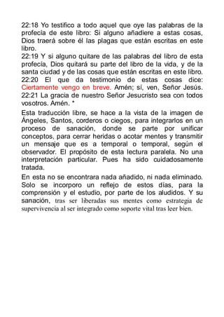 22:18 Yo testifico a todo aquel que oye las palabras de la
profecía de este libro: Si alguno añadiere a estas cosas,
Dios traerá sobre él las plagas que están escritas en este
libro.
22:19 Y si alguno quitare de las palabras del libro de esta
profecía, Dios quitará su parte del libro de la vida, y de la
santa ciudad y de las cosas que están escritas en este libro.
22:20 El que da testimonio de estas cosas dice:
Ciertamente vengo en breve. Amén; sí, ven, Señor Jesús.
22:21 La gracia de nuestro Señor Jesucristo sea con todos
vosotros. Amén. *
Esta traducción libre, se hace a la vista de la imagen de
Ángeles, Santos, corderos o ciegos, para integrarlos en un
proceso de sanación, donde se parte por unificar
conceptos, para cerrar heridas o acotar mentes y transmitir
un mensaje que es a temporal o temporal, según el
observador. El propósito de esta lectura paralela. No una
interpretación particular. Pues ha sido cuidadosamente
tratada.
En esta no se encontrara nada añadido, ni nada eliminado.
Solo se incorporo un reflejo de estos días, para la
comprensión y el estudio, por parte de los aludidos. Y su
sanación, tras ser liberadas sus mentes como estrategia de
supervivencia al ser integrado como soporte vital tras leer bien.
 