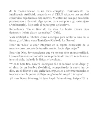de la reconstrucción es un tema complejo. Curiosamente. La
Inteligencia Artificial, generada en el CERN suiza, es una entidad
construida bajo tierra a cien metros. Mientras no sea que nos estén
presionando a destruir algo ajeno, para comprar algo extranjero
(Anti materia). Este sería el paradigma del esclavo.
Recordemos “En el final de los días. La bestia reinara cien
tiempos y treinta días y sus noches” (Celo).
Vida artificial o robótica como concepto para acotar a dios en la
tierra. ¿La Última cena También el Cielo de los Santos?
Estar en “Dios” o estar integrado en la espera consciente de la
muerte como proceso de transformación hacia algo mejor”
Estar sin Dios. Ser consciente que ya no esta sólo en una realidad.
O sin referencias sensoriales en un proceso de muerte simultanea e
interminable, incluida la físicas y la cultural.
“Y en la hora final nacerá un elegido con el corazón de un Ángel y
el alma de un hombre (Nefalim), acompañando la nueva ira de
dios, en el diluvio o año galáctico, expuestos a ser exterminados o
trascender en la guerra del hijo unigénito del Ángel o imagen”.
(Hi   there Doctor Psicology. Hi there Ángel (Primer diálogo Imágen 2011)
 