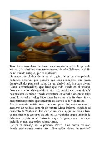 También aprovechare de hacer un comentario sobre la película
Mátrix y la similitud con este concepto de año Galáctico y el fin
de un mundo antiguo, que es destruido.
Diríamos que el dios de la ira es digital. Y es en esta película
podemos observar por primera ves esos conceptos, que pasan
desapercibidos para casi todos. La realidad virtual. Esa vara divina
(Canal comunicación), que hace que todo quede en el pasado.
Dios o el apeiron Griego (Masa informe), empieza a tomar vida. Y
nos muestra un nuevo tipo de estructura universal. Conceptos tales
como lo virtual u Holográfico serán las estructuras fundamentales,
cual barro alquímico que sotedran los sueños de la vida futura.
Aparentemente existe una tradición para los creacionistas o
acoderes de realidad a partir de nuestra Masa Informe, asociado al
concepto de “Fabrica”. Esa estructura secreta, que se crea a base
de mentiras o negaciones plausibles. La verdad a la que también le
debemos su paternidad. Estructura que ha generado el presente,
incluido el mal, que todos compartimos.
Ese es el mensaje de la película Mátrix. Una nueva realidad
donde existiríamos como una “Simulación Neuro Interactiva”
 