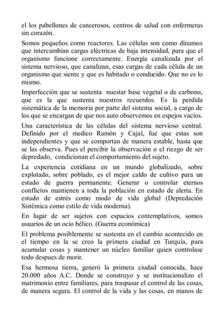 el los pabellones de cancerosos, centros de salud con enfermeras
sin corazón.
Somos pequeños como reactores. Las células son como dínamos
que intercambian cargas eléctricas de baja intensidad, para que el
organismo funcione correctamente. Energía canalizada por el
sistema nervioso, que canalizan, esas cargas de cada célula de un
organismo que siente y que es habitado o conducido. Que no es lo
mismo.
Imperfección que se sustenta nuestar base vegetal o de carbono,
que es la que sustenta nuestros recuerdos. Es la perdida
sistemática de la memoria por parte del sistema social, a cargo de
los que se encargan de que nos auto observemos en espejos vacíos.
Una característica de las células del sistema nervioso central.
Definido por el medico Ramón y Cajal, fue que estas son
independientes y que se comportan de manera estable, hasta que
se las observa. Pues el percibir la observación o el riezgo de ser
depredado, condicionan el comportamiento del sujeto.
La experiencia cotidiana en un mundo globalizado, sobre
explotado, sobre poblado, es el mejor caldo de cultivo para un
estado de guerra permanente. Generar o controlar eternos
conflictos mantienen a toda la población en estado de alerta. En
estado de estrés como modo de vida global (Depredación
Sistémica como estilo de vida moderna).
En lugar de ser sujetos con espacios contemplativos, somos
usuarios de un ocio bélico. (Guerra económica)
El problema posiblemente se sustenta en el cambio acontecido en
el tiempo en la se creo la primera ciudad en Turquía, para
acumular cosas y mantener un núcleo familiar quien controlase
todo despues de morir.
Esa hermosa tierra, generó la primera ciudad conocida, hace
20.000 años A.C. Donde se construyo y se institucionalizo el
matrimonio entre familiares, para traspasar el control de las cosas,
de manera segura. El control de la vida y las cosas, en manos de
 