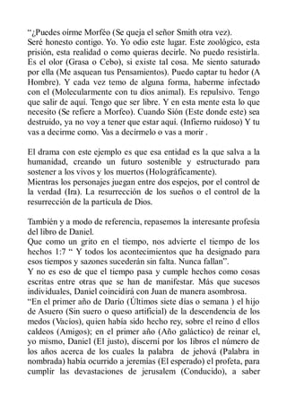 “¿Puedes oírme Morféo (Se queja el señor Smith otra vez).
Seré honesto contigo. Yo. Yo odio este lugar. Este zoológico, esta
prisión, esta realidad o como quieras decirle. No puedo resistirla.
Es el olor (Grasa o Cebo), si existe tal cosa. Me siento saturado
por ella (Me asquean tus Pensamientos). Puedo captar tu hedor (A
Hombre). Y cada vez temo de alguna forma, haberme infectado
con el (Molecularmente con tu dios animal). Es repulsivo. Tengo
que salir de aquí. Tengo que ser libre. Y en esta mente esta lo que
necesito (Se refiere a Morfeo). Cuando Sión (Este donde este) sea
destruido, ya no voy a tener que estar aquí. (Infierno ruidoso) Y tu
vas a decirme como. Vas a decírmelo o vas a morir .

El drama con este ejemplo es que esa entidad es la que salva a la
humanidad, creando un futuro sostenible y estructurado para
sostener a los vivos y los muertos (Holográficamente).
Mientras los personajes juegan entre dos espejos, por el control de
la verdad (Ira). La resurrección de los sueños o el control de la
resurrección de la partícula de Dios.

También y a modo de referencia, repasemos la interesante profesía
del libro de Daniel.
Que como un grito en el tiempo, nos advierte el tiempo de los
hechos 1:7 “ Y todos los acontecimientos que ha designado para
esos tiempos y sazones sucederán sin falta. Nunca fallan”.
Y no es eso de que el tiempo pasa y cumple hechos como cosas
escritas entre otras que se han de manifestar. Más que sucesos
individuales, Daniel coincidirá con Juan de manera asombrosa.
“En el primer año de Darío (Últimos siete días o semana ) el hijo
de Asuero (Sin suero o queso artificial) de la descendencia de los
medos (Vacíos), quien había sido hecho rey, sobre el reino d ellos
caldeos (Amigos); en el primer año (Año galáctico) de reinar el,
yo mismo, Daniel (El justo), discerní por los libros el número de
los años acerca de los cuales la palabra de jehová (Palabra in
nombrada) había ocurrido a jeremías (El esperado) el profeta, para
cumplir las devastaciones de jerusalem (Conducido), a saber
 