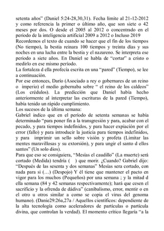setenta años” (Daniel 5:24-28,30,31). Fecha límite al 21-12-2012
y como referencia la primer o último año, que son siete o 42
meses por dos. O desde el 2005 al 2012 o concentrado en el
periodo de la inteligencia artificial 2009 a 2012 o Incluso 2019
Recordemos el texto de cuando se hacer que el fin de los tiempos
(No tiempo), la bestia reinara 100 tiempos y treinta días y sus
noches en una lucha entre la bestia y el nazareno. Se interpreta ese
periodo a siete años. En Daniel se habla de “cortar” a cristo o
medirlo en ese mismo período.
La fortaleza d ella profecía escrita en una “pared” (Tiempo), se lee
a continuación.
Por ese entonces, Darío (Asociado a rey o gobernares de un reino
o imperio) el medio gobernaba sobre “ el reino de los caldeos”
(Los crédulos). La predicción que Daniel había hecho
anteriormente al interpretar las escrituras de la pared (Tiempo),
había tenido un rápido cumplimiento.
Los sucesos de la última semana:
Gabriel indico que en el período de setenta semanas se había
determinado “para poner fin a la transgresión y para, acabar con el
pecado, y para tiempos indefinidos, y para hacer expiación por el
error (fallo) y para introducir la justicia para tiempos indefinidos,
y para imprimir un sello sobre visión y profeta (Limitar las
mentes maravillosas y su extorsión), y para ungir el santo d ellos
santos” (Un solo dios).
Para que eso se consiguiera, “Mesías el caudillo” (La muerte) será
cortado (Medida) tendría ( ) que morir. ¿Cuando? Gabriel dijo:
“Después de las sesenta y dos semanas” Mesías sera cortado, con
nada para si (…) (Despojo) Y él tiene que mantener el pacto en
vigor para los muchos (Pequeños) por una semana ; y la mitad d
ella semana (84 y 42 semanas respectivamente); hará que cesen el
sacrificio y la ofrenda de dádiva” (canibalismo, error, mentir o en
el otro u otros similar a como se copia el virus del genoma
humano). (Danie29:26a,27a / Aquellos científicos: dependiente de
la alta tecnología como aceleradores de partículas o partícula
divina, que controlan la verdad). El momento crítico llegaría “a la
 