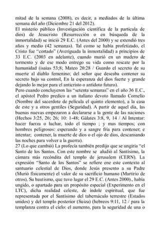 mitad de la semana (2008), es decir, a mediados de la última
semana del año (Diciembre 21 del 2012).
El misterio público (Investigación científica de la partícula de
dios) de Jesucristo (Resurrección o en búsqueda de la
inmortalidad) se inició 29 E.C. (Antes del 2000) y se extendió tres
años y medio (42 semanas). Tal como se había profetizado, el
Cristo fue “cortado” (Averiguada la inmortalidad) a principios de
33 E.C. (2003 en adelante), cuando murió en un madero de
tormento y de ese modo entrego su vida como rescate por la
humanidad (isaias 53;8; Mateo 20:28 / Guardo el secreto de su
muerte al diablo femenino; del señor que deseaba contener su
secreto bajo su control, En la esperanza del dios fuerte y grande
dejando lo mejor para el anticristo o antídoto futuro).
Pero cuando concluyeron las “setenta semanas” en el año 36 E.C.,
el apóstol Pedro predico a un italiano devoto llamado Cornelio
(Nombre del sacerdote de película el quinto elemento), a la casa
de este y a otros gentiles (Seguridad). A partir de aquel día, las
buenas nuevas empezaron a declararse a la gente de las naciones
(Hechos 3:25, 26; 26; 10: 1-48; Gálates 3:8, 9, 14 / Al Intentar:
hacer fuerza o luchar, todo el tiempo ; y mas tiempos; con
hombres peligrosos: esperando y a sangre fría para contener; e
intentar; contener, la muerte de dios o el ojo de dios, descansando
las noches para volver a la guerra).
27 (Lo que cambió) La profecía también predijo que se ungiría “el
Santo de los Santos. Con este nombre se aludió al Santísimo, la
cámara más recóndita del templo de jerusalem (CERN). La
expresión “Santo de los Santos” se refiere ene este contexto al
santuario celestial de Dios, donde Jesús presento a su Padre
(Murió físicamente) el valor de su sacrificio humano (Martirio de
otros). Su bautismo, que tuvo lugar el 29 E.C. (Antes 2000)., había
ungido, o apartado para un propósito especial (Experimento en el
LTC), dicha realidad celeste, de índole espiritual, que fue
representada por el Santísimo del tabernáculo terrestre (Estados
unidos) y del templo posterior (Suiza) (hebreos 9:11, 12 / para la
templanza contra el cielo: el aumento, para la seguridad de una o
 