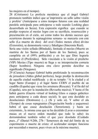las mujeres en el tiempo).
28 (Cristianos) La profecía mesiánica que el ángel Gabriel
pronuncio también indicó que se¨imprimiría un sello sobre visión
y profeta¨ (Anticiparse a estos tiempos futuros con una realidad
paralela anticipada para anticiparse a todo usando Looking glass
desarrollado en Suiza). Esta expresión significa que cuando se
predijo respecto al mesías logro con su sacrificio, resurrección y
presentación en el cielo, así como todos los demás sucesos que
ocurrieron durante la septuagésima semana- se marcaría con este
sello (La muerte de dios) del aval (Todos menos ellos) divino
(Extorsión), se demostraría veraz y fidedigno (Sincronía Real).
Sería una visión sellada (Blindada), limitada al mesías (Muerte en
martirio de los Santos por el Santo de los Santos), pues se
cumpliría en el (99% población) y en los que Dios lograría
mediante él (Preferidos). Sólo vinculado a la visión al predicho
(VIP) Mesías (Tipo muerte) se llega a su interpretación correcta
(Super hombres). Ninguna otra clave permite descifrar su
significado (Ninguno).
29 (Ciencia) Aunque Gabriel había profetizado la reconstrucción
de jerusalem (Aldea global perfecta), luego predijo la destrucción
de aquella ciudad reedificada y de su templo: “A la ciudad y al
lugar Santo (Europa) y al lugar Santo CERN el pueblo de un
caudillo (España) que viene los arruinara (Rescate). Y al fin del tal
(Capaña), sera por la inundación (Revuelta masiva). Y hasta el fin
habrá guerra (Guerra virtual al looking Glass o espejo galáctico
para anticiparse a cada deseo social); lo que esta decidido es
desolaciones (Destrozos) (…) (Si y solo si). Y sobre el ala
(Tiempo) de cosas repugnantes (Negociación burda y asquerosa)
habrá el que cause desolación (Terrorismo); y hasta un
exterminio., la misma cosa que se ha decidido (Lavar o exterminar
masas en el nuevo orden mundial que todo lo sabe) ira
derramándose también sobre el que yace desolado (Cuidado
pues...)” (Daniel 9:26b, 27b / Temerosos de mal del limite de su
experimento o muerte de cristo: el acelerador siempre funciona
por necesidad o mueren, pues viven en la máxima muerte).
 