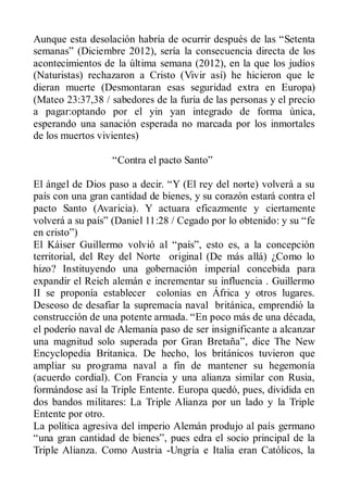 Aunque esta desolación habría de ocurrir después de las “Setenta
semanas” (Diciembre 2012), sería la consecuencia directa de los
acontecimientos de la última semana (2012), en la que los judíos
(Naturistas) rechazaron a Cristo (Vivir así) he hicieron que le
dieran muerte (Desmontaran esas seguridad extra en Europa)
(Mateo 23:37,38 / sabedores de la furia de las personas y el precio
a pagar:optando por el yin yan integrado de forma única,
esperando una sanación esperada no marcada por los inmortales
de los muertos vivientes)

                  “Contra el pacto Santo”

El ángel de Dios paso a decir. “Y (El rey del norte) volverá a su
país con una gran cantidad de bienes, y su corazón estará contra el
pacto Santo (Avaricia). Y actuara eficazmente y ciertamente
volverá a su país” (Daniel 11:28 / Cegado por lo obtenido: y su “fe
en cristo”)
El Káiser Guillermo volvió al “país”, esto es, a la concepción
territorial, del Rey del Norte original (De más allá) ¿Como lo
hizo? Instituyendo una gobernación imperial concebida para
expandir el Reich alemán e incrementar su influencia . Guillermo
II se proponía establecer colonias en África y otros lugares.
Deseoso de desafiar la supremacía naval británica, emprendió la
construcción de una potente armada. “En poco más de una década,
el poderío naval de Alemania paso de ser insignificante a alcanzar
una magnitud solo superada por Gran Bretaña”, dice The New
Encyclopedia Britanica. De hecho, los británicos tuvieron que
ampliar su programa naval a fin de mantener su hegemonía
(acuerdo cordial). Con Francia y una alianza similar con Rusia,
formándose así la Triple Entente. Europa quedó, pues, dividida en
dos bandos militares: La Triple Alianza por un lado y la Triple
Entente por otro.
La política agresiva del imperio Alemán produjo al país germano
“una gran cantidad de bienes”, pues edra el socio principal de la
Triple Alianza. Como Austria -Ungría e Italia eran Católicos, la
 