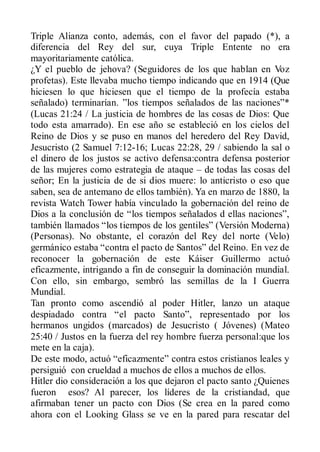 Triple Alianza conto, además, con el favor del papado (*), a
diferencia del Rey del sur, cuya Triple Entente no era
mayoritariamente católica.
¿Y el pueblo de jehova? (Seguidores de los que hablan en Voz
profetas). Este llevaba mucho tiempo indicando que en 1914 (Que
hiciesen lo que hiciesen que el tiempo de la profecía estaba
señalado) terminarían. ”los tiempos señalados de las naciones”*
(Lucas 21:24 / La justicia de hombres de las cosas de Dios: Que
todo esta amarrado). En ese año se estableció en los cielos del
Reino de Dios y se puso en manos del heredero del Rey David,
Jesucristo (2 Samuel 7:12-16; Lucas 22:28, 29 / sabiendo la sal o
el dinero de los justos se activo defensa:contra defensa posterior
de las mujeres como estrategia de ataque – de todas las cosas del
señor; En la justicia de de si dios muere: lo anticristo o eso que
saben, sea de antemano de ellos también). Ya en marzo de 1880, la
revista Watch Tower había vinculado la gobernación del reino de
Dios a la conclusión de “los tiempos señalados d ellas naciones”,
también llamados “los tiempos de los gentiles” (Versión Moderna)
(Personas). No obstante, el corazón del Rey del norte (Velo)
germánico estaba “contra el pacto de Santos” del Reino. En vez de
reconocer la gobernación de este Káiser Guillermo actuó
eficazmente, intrigando a fin de conseguir la dominación mundial.
Con ello, sin embargo, sembró las semillas de la I Guerra
Mundial.
Tan pronto como ascendió al poder Hitler, lanzo un ataque
despiadado contra “el pacto Santo”, representado por los
hermanos ungidos (marcados) de Jesucristo ( Jóvenes) (Mateo
25:40 / Justos en la fuerza del rey hombre fuerza personal:que los
mete en la caja).
De este modo, actuó “eficazmente” contra estos cristianos leales y
persiguió con crueldad a muchos de ellos a muchos de ellos.
Hitler dio consideración a los que dejaron el pacto santo ¿Quienes
fueron esos? Al parecer, los líderes de la cristiandad, que
afirmaban tener un pacto con Dios (Se crea en la pared como
ahora con el Looking Glass se ve en la pared para rescatar del
 