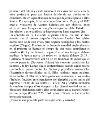 pasado o del futuro y es ahí cuando es más vivo aun cada letra de
estas profesias), pero que habían dejado de ser discípulos de
Jesucristo. Hitler logro el apoyo de los que dejaron el pacto d ellos
Santos. Por ejemplo, firmo un concordato con el Papa, y el 1935
creo el Ministerio de Asuntos Eclesiásticos con objetivo, entre
otros, de poner las iglesias evangélicas bajo control del Estado.
En relación a este conflicto se hace presente hasta nuestros días
En concreto en 1914 cuando la guerra estalló, ese año se hizo
patente que el cuerno pequeño (Naciones Unidas) No habían
hecho caso de de este aviso, pues seguirá hostigando a los Santos
ungidos (Ciegos). Finalmente la Potencia mundial anglo alemana
en el presente se llegado el tiempo de que estos cumplieran el
mandato (O ley de Jehova), según el cual sus testigos, debían
predicar la buena nueva de todos en la tierra (Mateo 24:14 /
Cortando el amarre:antes del fin de los tiempos) De modo que el
cuerno pequeño (Naciones Unidas) básicamente cambiaron los
tiempos y la ley. Luego siguió contemplando cuando aquel mismo
cuerno hizo guerra contra los Santos y prevalecía contra ellos
(Exterminio farmacológico sutil). Ellos hablaran luego palabras
hasta contra el altísimo y hostigaran continuamente a los santos
(Trabajos forzados en el pentágono por ejemplo) o a los santos del
supremo o Santo de los santos (LTC/CERN) y tendrán intención
de cambiar tiempos (Dos tiempos) y ley (Simultaneidad natural a
Simultaneidad demencial) y ellos serán dados en su mano (Dirigir)
por un tiempo (Daniel 7:25 / Solo ellos : Tienen la fuerza o las
armas adecuadas).
¿Como se cumplió esta parte de la profecía, y cuando?
 