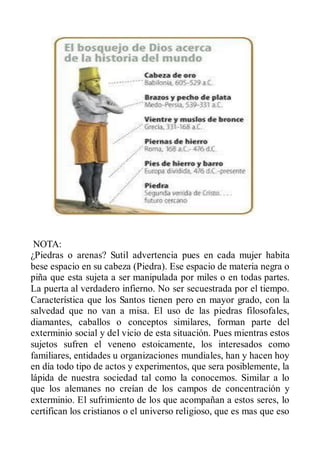 NOTA:
¿Piedras o arenas? Sutil advertencia pues en cada mujer habita
bese espacio en su cabeza (Piedra). Ese espacio de materia negra o
piña que esta sujeta a ser manipulada por miles o en todas partes.
La puerta al verdadero infierno. No ser secuestrada por el tiempo.
Característica que los Santos tienen pero en mayor grado, con la
salvedad que no van a misa. El uso de las piedras filosofales,
diamantes, caballos o conceptos similares, forman parte del
exterminio social y del vicio de esta situación. Pues mientras estos
sujetos sufren el veneno estoicamente, los interesados como
familiares, entidades u organizaciones mundiales, han y hacen hoy
en día todo tipo de actos y experimentos, que sera posiblemente, la
lápida de nuestra sociedad tal como la conocemos. Similar a lo
que los alemanes no creían de los campos de concentración y
exterminio. El sufrimiento de los que acompañan a estos seres, lo
certifican los cristianos o el universo religioso, que es mas que eso
 