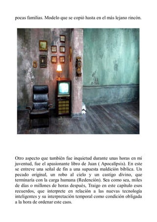pocas familias. Modelo que se copió hasta en el más lejano rincón.




Otro aspecto que también fue inquietud durante unas horas en mi
juventud, fue el apasionante libro de Juan ( Apocalípsis). En este
se entreve una señal de fin a una supuesta maldición bíblica. Un
pecado original, un robo al cielo y un castigo divino, que
terminaría con la carga humana (Redención). Sea como sea, miles
de días o millones de horas después, Traigo en este capítulo esos
recuerdos, que interprete en relación a las nuevas tecnología
inteligentes y su interpretación temporal como condición obligada
a la hora de ordenar este caos.
 