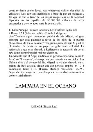 como se darán cuenta luego. Aparentemente existen dos tipos de
cristianos. Los que son sacrificados a base de pan en monedas y
los que se van a lavar de las cargas magnéticas de la sociedad
hipócrita en las espaldas de 50.000.000 millones de seres
encerrados y deteriorados hasta la extenuación.

El Gran Príncipe Entra en acciónde Las Profesías de Daniel
4 Daniel 12:1 (A las escondidas:Frío de hidrógeno)
dice:”Durante aquel tiempo se pondrá de píe Miguel, el gran
príncipe que esta plantado a favor de los hijos de tu pueblo
(Levantado, de Píe o Levitan)” Tengamos presente que Miguel es
el nombre de Jesús en su papel de gobernante celestial. La
referencia a que esta plantado ( Refierese a la actuación de de un
rey, como al sumir poder real por ejemplo).
Es evidente que el Ángel aludido a un período espaciado. Jesus lo
llamó su “Presencia”, el tiempo en que reinaría en los cielos. Los
últimos días y el tiempo del fin. Miguel ha estado plantado en su
puesto de Rey celestial desde que ese período empezó en 1914
compárese Isaias 11:10 (Fuerza Mortal); revelación 12:7-9 /
Seguridad tipo mujeres o de cobre por su capacidad; de transmitir-
dolor y sufrimiento).


     LAMPARA EN EL OCEANO


                   ANEXOS (Textos Red)
 