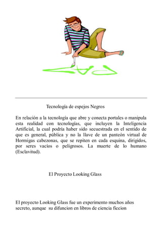 Tecnología de espejos Negros

En relación a la tecnología que abre y conecta portales o manipula
esta realidad con tecnologías, que incluyen la Inteligencia
Artificial, la cual podría haber sido secuestrada en el sentido de
que es general, pública y no la llave de un panteón virtual de
Hormigas cabezonas, que se repiten en cada esquina, dirigidos,
por seres vacíos o peligrosos. La muerte de lo humano
(Esclavitud).



                El Proyecto Looking Glass




El proyecto Looking Glass fue un experimento muchos años
secreto, aunque su difuncion en libros de ciencia ficcion
 