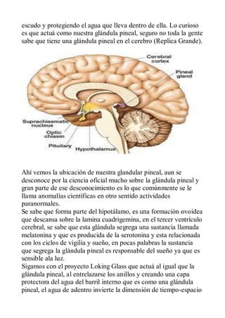 escudo y protegiendo el agua que lleva dentro de ella. Lo curioso
es que actuá como nuestra glándula pineal, seguro no toda la gente
sabe que tiene una glándula pineal en el cerebro (Replica Grande).




Ahí vemos la ubicación de nuestra glandular pineal, aun se
desconoce por la ciencia oficial mucho sobre la glándula pineal y
gran parte de ese desconocimiento es lo que comúnmente se le
llama anomalías científicas en otro sentido actividades
paranormales.
Se sabe que forma parte del hipotálamo, es una formación ovoidea
que descansa sobre la lamina cuadrigemina, en el tercer ventrículo
cerebral, se sabe que esta glándula segrega una sustancia llamada
melatonina y que es producida de la serotonina y esta relacionada
con los ciclos de vigilia y sueño, en pocas palabras la sustancia
que segrega la glándula pineal es responsable del sueño ya que es
sensible ala luz.
Sigamos con el proyecto Loking Glass que actuá al igual que la
glándula pineal, al entrelazarse los anillos y creando una capa
protectora del agua del barril interno que es como una glándula
pineal, el agua de adentro invierte la dimensión de tiempo-espacio
 