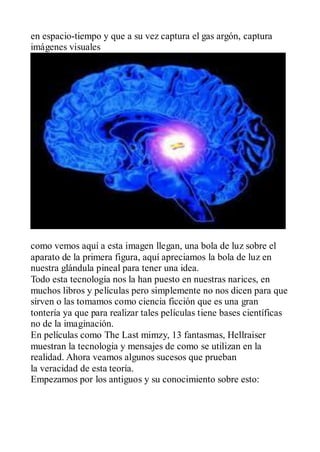 en espacio-tiempo y que a su vez captura el gas argón, captura
imágenes visuales




como vemos aquí a esta imagen llegan, una bola de luz sobre el
aparato de la primera figura, aquí apreciamos la bola de luz en
nuestra glándula pineal para tener una idea.
Todo esta tecnología nos la han puesto en nuestras narices, en
muchos libros y películas pero simplemente no nos dicen para que
sirven o las tomamos como ciencia ficción que es una gran
tontería ya que para realizar tales películas tiene bases científicas
no de la imaginación.
En películas como The Last mimzy, 13 fantasmas, Hellraiser
muestran la tecnologia y mensajes de como se utilizan en la
realidad. Ahora veamos algunos sucesos que prueban
la veracidad de esta teoría.
Empezamos por los antiguos y su conocimiento sobre esto:
 