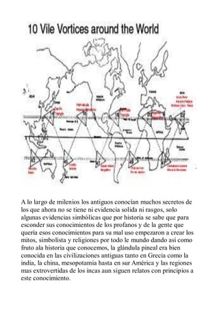 A lo largo de milenios los antiguos conocían muchos secretos de
los que ahora no se tiene ni evidencia solida ni rasgos, solo
algunas evidencias simbólicas que por historia se sabe que para
esconder sus conocimientos de los profanos y de la gente que
quería esos conocimientos para su mal uso empezaron a crear los
mitos, simbolista y religiones por todo le mundo dando así como
fruto ala historia que conocemos, la glándula pineal era bien
conocida en las civilizaciones antiguas tanto en Grecia como la
india, la china, mesopotamia hasta en sur América y las regiones
mas extrovertidas de los incas aun siguen relatos con principios a
este conocimiento.
 