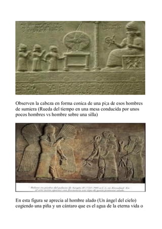 Observen la cabeza en forma conica de una pi;a de esos hombres
de sumiera (Rueda del tiempo en una mesa conducida por unos
pocos hombres vs hombre sobre una silla)




En esta figura se aprecia al hombre alado (Un ángel del cielo)
cogiendo una piña y un cántaro que es el agua de la eterna vida o
 