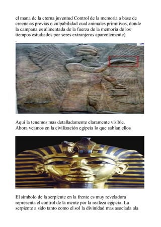 el mana de la eterna juventud Control de la memoria a base de
creencias previas o culpabilidad cual animales primitivos, donde
la campana es alimentada de la fuerza de la memoria de los
tiempos estudiados por seres extranjeros aparentemente)
.




Aquí la tenemos mas detalladamente claramente visible.
Ahora veamos en la civilización egipcia lo que sabían ellos




El símbolo de la serpiente en la frente es muy reveladora
representa el control de la mente por la realeza egipcia. La
serpiente a sido tanto como el sol la divinidad mas asociada ala
 