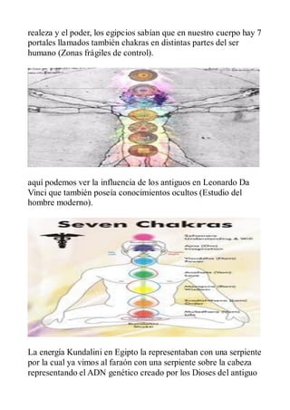 realeza y el poder, los egipcios sabían que en nuestro cuerpo hay 7
portales llamados también chakras en distintas partes del ser
humano (Zonas frágiles de control).




aquí podemos ver la influencia de los antiguos en Leonardo Da
Vinci que también poseía conocimientos ocultos (Estudio del
hombre moderno).




La energía Kundalini en Egipto la representaban con una serpiente
por la cual ya vimos al faraón con una serpiente sobre la cabeza
representando el ADN genético creado por los Dioses del antiguo
 