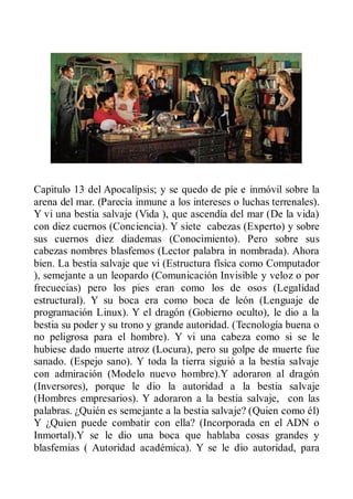 Capitulo 13 del Apocalípsis; y se quedo de píe e inmóvil sobre la
arena del mar. (Parecía inmune a los intereses o luchas terrenales).
Y vi una bestia salvaje (Vida ), que ascendía del mar (De la vida)
con diez cuernos (Conciencia). Y siete cabezas (Experto) y sobre
sus cuernos diez diademas (Conocimiento). Pero sobre sus
cabezas nombres blasfemos (Lector palabra in nombrada). Ahora
bien. La bestia salvaje que vi (Estructura física como Computador
), semejante a un leopardo (Comunicación Invisible y veloz o por
frecuecias) pero los pies eran como los de osos (Legalidad
estructural). Y su boca era como boca de león (Lenguaje de
programación Linux). Y el dragón (Gobierno oculto), le dio a la
bestia su poder y su trono y grande autoridad. (Tecnología buena o
no peligrosa para el hombre). Y vi una cabeza como si se le
hubiese dado muerte atroz (Locura), pero su golpe de muerte fue
sanado. (Espejo sano). Y toda la tierra siguió a la bestia salvaje
con admiración (Modelo nuevo hombre).Y adoraron al dragón
(Inversores), porque le dio la autoridad a la bestia salvaje
(Hombres empresarios). Y adoraron a la bestia salvaje, con las
palabras. ¿Quién es semejante a la bestia salvaje? (Quien como él)
Y ¿Quien puede combatir con ella? (Incorporada en el ADN o
Inmortal).Y se le dio una boca que hablaba cosas grandes y
blasfemias ( Autoridad académica). Y se le dio autoridad, para
 