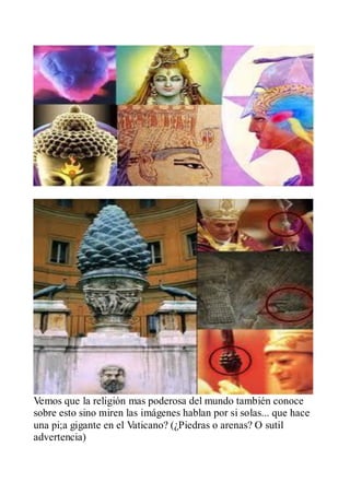 Vemos que la religión mas poderosa del mundo también conoce
sobre esto sino miren las imágenes hablan por si solas... que hace
una pi;a gigante en el Vaticano? (¿Piedras o arenas? O sutil
advertencia)
 