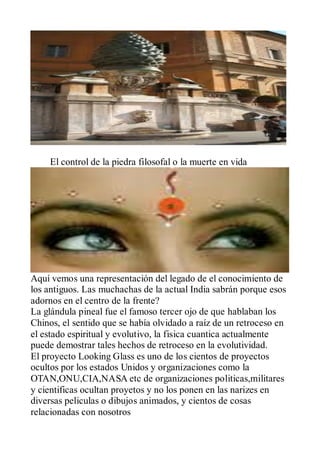 El control de la piedra filosofal o la muerte en vida




Aquí vemos una representación del legado de el conocimiento de
los antiguos. Las muchachas de la actual India sabrán porque esos
adornos en el centro de la frente?
La glándula pineal fue el famoso tercer ojo de que hablaban los
Chinos, el sentido que se había olvidado a raíz de un retroceso en
el estado espiritual y evolutivo, la fisica cuantica actualmente
puede demostrar tales hechos de retroceso en la evolutividad.
El proyecto Looking Glass es uno de los cientos de proyectos
ocultos por los estados Unidos y organizaciones como la
OTAN,ONU,CIA,NASA etc de organizaciones politicas,militares
y cientificas ocultan proyetos y no los ponen en las narizes en
diversas peliculas o dibujos animados, y cientos de cosas
relacionadas con nosotros
 