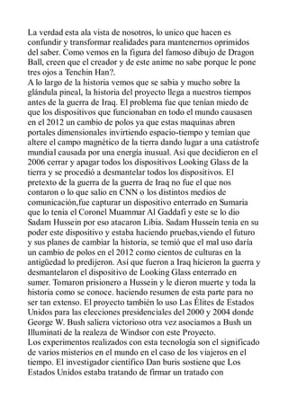 La verdad esta ala vista de nosotros, lo unico que hacen es
confundir y transformar realidades para mantenernos oprimidos
del saber. Como vemos en la figura del famoso dibujo de Dragon
Ball, creen que el creador y de este anime no sabe porque le pone
tres ojos a Tenchin Han?.
A lo largo de la historia vemos que se sabia y mucho sobre la
glándula pineal, la historia del proyecto llega a nuestros tiempos
antes de la guerra de Iraq. El problema fue que tenían miedo de
que los dispositivos que funcionaban en todo el mundo causasen
en el 2012 un cambio de polos ya que estas maquinas abren
portales dimensionales invirtiendo espacio-tiempo y temían que
altere el campo magnético de la tierra dando lugar a una catástrofe
mundial causada por una energía inusual. Asi que decidieron en el
2006 cerrar y apagar todos los dispositivos Looking Glass de la
tierra y se procedió a desmantelar todos los dispositivos. El
pretexto de la guerra de la guerra de Iraq no fue el que nos
contaron o lo que salio en CNN o los distintos medios de
comunicación,fue capturar un dispositivo enterrado en Sumaria
que lo tenia el Coronel Muammar Al Gaddafi y este se lo dio
Sadam Hussein por eso atacaron Libia. Sadam Hussein tenia en su
poder este dispositivo y estaba haciendo pruebas,viendo el futuro
y sus planes de cambiar la historia, se temió que el mal uso daría
un cambio de polos en el 2012 como cientos de culturas en la
antigüedad lo predijeron. Así que fueron a Iraq hicieron la guerra y
desmantelaron el dispositivo de Looking Glass enterrado en
sumer. Tomaron prisionero a Hussein y le dieron muerte y toda la
historia como se conoce. haciendo resumen de esta parte para no
ser tan extenso. El proyecto también lo uso Las Élites de Estados
Unidos para las elecciones presidenciales del 2000 y 2004 donde
George W. Bush saliera victorioso otra vez asociamos a Bush un
Illuminati de la realeza de Windsor con este Proyecto.
Los experimentos realizados con esta tecnología son el significado
de varios misterios en el mundo en el caso de los viajeros en el
tiempo. El investigador científico Dan buris sostiene que Los
Estados Unidos estaba tratando de firmar un tratado con
 