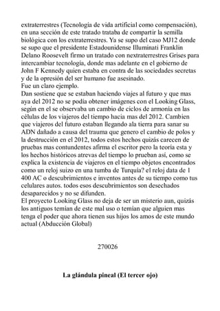 extraterrestres (Tecnología de vida artificial como compensación),
en una sección de este tratado trataba de compartir la semilla
biológica con los extraterrestres. Ya se supo del caso MJ12 donde
se supo que el presidente Estadounidense Illuminati Franklin
Delano Roosevelt firmo un tratado con nextraterrestres Grises para
intercambiar tecnología, donde mas adelante en el gobierno de
John F Kennedy quien estaba en contra de las sociedades secretas
y de la opresión del ser humano fue asesinado.
Fue un claro ejemplo.
Dan sostiene que se estaban haciendo viajes al futuro y que mas
aya del 2012 no se podía obtener imágenes con el Looking Glass,
según en el se observaba un cambio de ciclos de armonía en las
células de los viajeros del tiempo hacia mas del 2012. Cambien
que viajeros del futuro estaban llegando ala tierra para sanar su
ADN dañado a causa del trauma que genero el cambio de polos y
la destrucción en el 2012, todos estos hechos quizás carecen de
pruebas mas contundentes afirma el escritor pero la teoría esta y
los hechos históricos atrevas del tiempo lo prueban así, como se
explica la existencia de viajeros en el tiempo objetos encontrados
como un reloj suizo en una tumba de Turquía? el reloj data de 1
400 AC o descubrimientos e inventos antes de su tiempo como tus
celulares autos. todos esos descubrimientos son desechados
desaparecidos y no se difunden.
El proyecto Looking Glass no deja de ser un misterio aun, quizás
los antiguos temían de este mal uso o temían que alguien mas
tenga el poder que ahora tienen sus hijos los amos de este mundo
actual (Abducción Global)


                            270026



               La glándula pineal (El tercer ojo)
 
