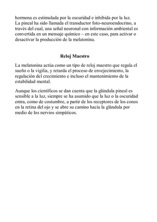 hormona es estimulada por la oscuridad e inhibida por la luz.
La pineal ha sido llamada el transductor foto-neuroendocrino, a
través del cual, una señal neuronal con información ambiental es
convertida en un mensaje químico – en este caso, para activar o
desactivar la producción de la melatonina.


                        Reloj Maestro
La melatonina actúa como un tipo de reloj maestro que regula el
sueño o la vigilia, y retarda el proceso de envejecimiento, la
regulación del crecimiento e incluso el mantenimiento de la
estabilidad mental.
Aunque los científicos se dan cuenta que la glándula pineal es
sensible a la luz, siempre se ha asumido que la luz o la oscuridad
entra, como de costumbre, a partir de los receptores de los conos
en la retina del ojo y se abre su camino hacia la glándula por
medio de los nervios simpáticos.
 