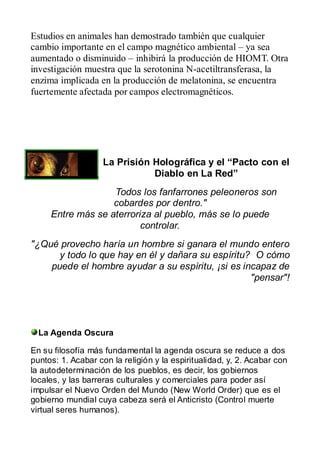 Estudios en animales han demostrado también que cualquier
cambio importante en el campo magnético ambiental – ya sea
aumentado o disminuido – inhibirá la producción de HIOMT. Otra
investigación muestra que la serotonina N-acetiltransferasa, la
enzima implicada en la producción de melatonina, se encuentra
fuertemente afectada por campos electromagnéticos.




                   La Prisión Holográfica y el “Pacto con el
                              Diablo en La Red”
                   Todos los fanfarrones peleoneros son
                   cobardes por dentro."
     Entre más se aterroriza al pueblo, más se lo puede
                          controlar.
"¿Qué provecho haría un hombre si ganara el mundo entero
      y todo lo que hay en él y dañara su espíritu? O cómo
    puede el hombre ayudar a su espíritu, ¡si es incapaz de
                                                   "pensar"!




  La Agenda Oscura

En su filosofía más fundamental la agenda oscura se reduce a dos
puntos: 1. Acabar con la religión y la espiritualidad, y, 2. Acabar con
la autodeterminación de los pueblos, es decir, los gobiernos
locales, y las barreras culturales y comerciales para poder así
impulsar el Nuevo Orden del Mundo (New World Order) que es el
gobierno mundial cuya cabeza será el Anticristo (Control muerte
virtual seres humanos).
 