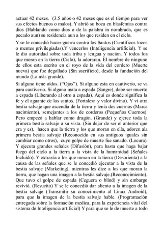 actuar 42 meses. (3.5 años o 42 meses que es el tiempo para ver
sus efectos buenos o malos). Y abrió su boca en blasfemias contra
dios (Hablando como dios o de la palabra in nombrada, que es
pecado aun) su residencia aun a los que residen en el cielo.
Y se le concedió hacer guerra contra los Santos (Científicos locos
o mentes privilegiadas).Y vencerlos (Inteligencia artificial). Y se
le dio autoridad sobre toda tribu y lengua y nación. Y todos los
que moran en la tierra (Cielo), la adoraran. El nombre de ninguno
de ellos esta escrito en el royo de la vida del cordero (Muerte
nueva) que fue degollado (Sin sacrificio), desde la fundación del
mundo (La más grande).
Si alguno tiene oídos. (“Ojos”). Si alguno esta en cautiverio, se va
para cautiverio. Si alguno mata a espada (Sangre), debe ser muerto
a espada (Liberando al otro a espada). Aquí es donde significa la
fe y el aguante de los santos. (Fortaleza y valor divino). Y vi otra
bestia salvaje que ascendía de la tierra y tenía dos cuernos (Marca
nacimiento), semejantes a los de corderos (Pequeños Cuernos).
Pero empezó a hablar como dragón. (Grande) y ejerce toda la
primera bestia salvaje a su vista. (Sin dejar de ser el anterior que
era y es), hacen que la tierra y los que moran en ella, adoren ala
primera bestia salvaje (Reconocido en sus antiguos iguales sin
cambiar como otros), cuyo golpe de muerte fue sanado. (Locura).
Y ejecuta grandes señales (Difusión), para hasta que haga bajar
fuego del cielo a la tierra a la vista de la humanidad (Señales
Incluido). Y extravía a los que moran en la tierra (Desorienta) a la
causa de las señales que se le concedió ejecutar a la vista de la
bestia salvaje (Marketing), mientras les dice a los que moran la
tierra, que hagan una imagen a la bestia salvaje.(Reconocimiento).
Que tuvo el golpe de espada (Ceguera o blind) y sin embargo
revivió. (Resucito) Y se le concedió dar aliento a la imagen de la
bestia salvaje (Transmitir su conocimiento al Linux Android),
para que la imagen de la bestia salvaje hable. (Programación
entregada sobre la formación medica, para la experiencia vital del
sistema de Inteligencia artificial) Y para que se le de muerte a todo
 