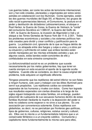 Las guerras todas, así como los actos de terrorismo internacional,
son y han sido creadas, planeadas y organizadas por estos seres
astrales en colaboración con los Illuminati. Como ejemplos, están
las dos guerras mundiales del Siglo XX, el Nazismo, los grupos de
odio racial supremacistas blancos, el Comunismo, la postura en el
poder y destitución de dictadores Latinoamericanos, el ataque a
Peal Harbor, la Guerra de Corea, la Guerra de Vietnam, la "caída"
del comunismo Soviético en 1.989-91, la Guerra del Golfo de
1.991, la Guerra de Kosovo, la invasión de Afganistán e Irak y el
ataque a las Torres Gemelas de Nueva York del 11-9, 2.001. Todos
los problemas económicos y sociales y los sistemas políticos han
sido creados para dividir y crear conflicto y justificación para la
guerra. La población civil, ignorante de lo que se fragua detrás de
escena, es atrapada entre dos fuegos y culpa a unos y a otros por
su situación y sufrimiento sin saber que ambos bandos están
siendo manejados por las mismas entidades astrales y que, en
algunos casos, estos bandos están concientes de ello y
confabulados en esta siniestra conspiración.

La disfuncionalidad social no es un problema que sucede
necesariamente por los malos gobernantes, hay que tener en
cuenta siempre en esta ecuación el aporte de la agenda oculta
reptiliana. Cuando ella se considera, es decir la causa original del
problema, todo adquiere un significado diferente.

Téngase presente que los reptilianos del astral inferior no son fieles
a ningún humano, solo usan y trabajan con las élites Illuminati para
servir sus propósitos. Los reptilianos caídos se consideran
separados de los humanos y rivales con éstos. Como han logrado
sus resultados esperados con ciertas dinastías a lo largo de los
siglos siguen trabajando con estas familias, sin embargo, pueden
prescindir de cualquiera de sus secuaces humanos dentro de estas
familias Illuminati mediante la muerte o la deposición del poder si
éste no colabora como esperan o no sirve a sus planes. Es una
asociación por conveniencia solamente. Estos reptilianos son
globalistas, es decir, no se parcializan por fronteras geo-políticas,
tipos de gobiernos, culturas, religiones, estatus social y cultural,
etc. Ellos ven lo mismo a un fundamentalista Islámico que a un
conservador Británico o a un creyente católico. Comunismo y
capitalismo tiene fundamentalmente la misma cara para ellos,
 