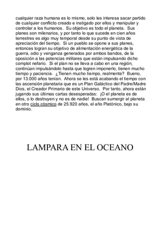 cualquier raza humana es lo mismo, solo les interesa sacar partido
de cualquier conflicto creado e instigado por ellos y manipular y
controlar a los humanos. Su objetivo es todo el planeta. Sus
planes son milenarios, y por tanto lo que sucede en cien años
terrestres es algo muy temporal desde su punto de vista de
apreciación del tiempo. Si un pueblo se opone a sus planes,
entonces logran su objetivo de alimentación energética de la
guerra, odio y venganza generados por ambos bandos, de la
oposición a las potencias militares que están impulsando dicho
complot nefario. Si el plan no se lleva a cabo en una región,
continúan impulsándolo hasta que logren imponerlo, tienen mucho
tiempo y paciencia. ¿Tienen mucho tiempo, realmente? Bueno,
por 13.000 años tenían. Ahora se les está acabando el tiempo con
las ascensión planetaria que es un Plan Galáctico del Padre/Madre
Dios, el Creador Primario de este Universo. Por tanto, ahora están
jugando sus últimas cartas desesperadas: ¡O el planeta es de
ellos, o lo destruyen y no es de nadie! Buscan sumergir al planeta
en otro ciclo cósmico de 25.920 años, el año Platónico, bajo su
dominio.




     LAMPARA EN EL OCEANO
 