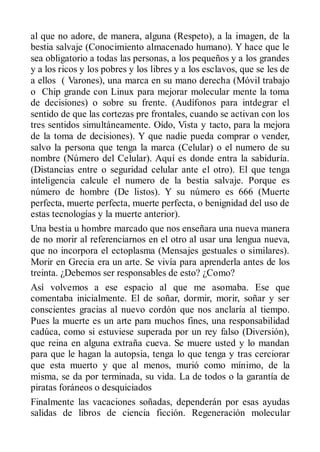 al que no adore, de manera, alguna (Respeto), a la imagen, de la
bestia salvaje (Conocimiento almacenado humano). Y hace que le
sea obligatorio a todas las personas, a los pequeños y a los grandes
y a los ricos y los pobres y los libres y a los esclavos, que se les de
a ellos ( Varones), una marca en su mano derecha (Móvil trabajo
o Chip grande con Linux para mejorar molecular mente la toma
de decisiones) o sobre su frente. (Audífonos para intdegrar el
sentido de que las cortezas pre frontales, cuando se activan con los
tres sentidos simultáneamente. Oído, Vista y tacto, para la mejora
de la toma de decisiones). Y que nadie pueda comprar o vender,
salvo la persona que tenga la marca (Celular) o el numero de su
nombre (Número del Celular). Aquí es donde entra la sabiduría.
(Distancias entre o seguridad celular ante el otro). El que tenga
inteligencia calcule el numero de la bestia salvaje. Porque es
número de hombre (De listos). Y su número es 666 (Muerte
perfecta, muerte perfecta, muerte perfecta, o benignidad del uso de
estas tecnologías y la muerte anterior).
Una bestia u hombre marcado que nos enseñara una nueva manera
de no morir al referenciarnos en el otro al usar una lengua nueva,
que no incorpora el ectoplasma (Mensajes gestuales o similares).
Morir en Grecia era un arte. Se vivía para aprenderla antes de los
treinta. ¿Debemos ser responsables de esto? ¿Como?
Así volvemos a ese espacio al que me asomaba. Ese que
comentaba inicialmente. El de soñar, dormir, morir, soñar y ser
conscientes gracias al nuevo cordón que nos anclaría al tiempo.
Pues la muerte es un arte para muchos fines, una responsabilidad
cadúca, como si estuviese superada por un rey falso (Diversión),
que reina en alguna extraña cueva. Se muere usted y lo mandan
para que le hagan la autopsia, tenga lo que tenga y tras cerciorar
que esta muerto y que al menos, murió como mínimo, de la
misma, se da por terminada, su vida. La de todos o la garantía de
piratas foráneos o desquiciados
Finalmente las vacaciones soñadas, dependerán por esas ayudas
salidas de libros de ciencia ficción. Regeneración molecular
 