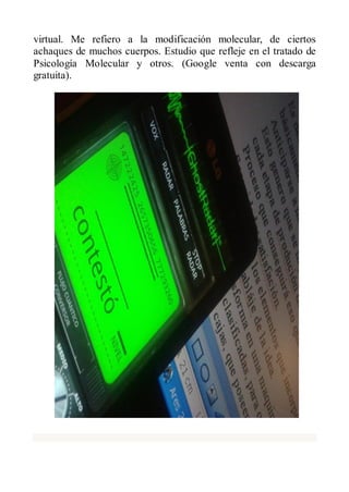 virtual. Me refiero a la modificación molecular, de ciertos
achaques de muchos cuerpos. Estudio que refleje en el tratado de
Psicología Molecular y otros. (Google venta con descarga
gratuita).
 