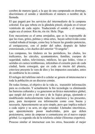 cerebro de manera igual, a la que de una campanada en domingo,
discriminara el sonido e identificara el número o nombre de la
llamada.
El que pagará por los servicios del intermediario de la campana
celestial. Esa que rebota en la glándula pineál, alojada en el tercer
ventrículo de cada sujeto. Traduciendo el sonido y el mensaje,
según sea el emisor. Rin rin, rin rin. Hola. Diga.
Este mecanismo es el arma arrojadiza, que es la responsable de
que las risas, gritos, palmas y otras artes, hayan sobrevivido como
verdad robada al tiempo, como hoy lo hacen las grandes potencias,
al enriquecerse, con el poder del saber, después de haber
extorsionado, a los dueños del anterior “Evangelio”.
Las campanas, los titulares en los periódicos, los chulos, los
traficantes, las cárceles, ayuntamientos, familias, cuerpos de
seguridad, radios, televisiones, médicos, las que leídas, vistas o
sentidas en carnes temblorosas, infestaban el corazón puro de cada
ciudad, hasta conseguir, que en cada en rincón del planeta,
estuviese presente la vara de dios y los impuestos asociados, antes
de cambiarse la ira común.
El milagro del teléfono móvil o celular se genera al interconectar a
toda la población en un discurso común.
De todas formas, el objetivo de la vida es, transmitir información
para su evolución. Y actualmente la bío tecnología va eliminando
las barreras culturales y va generaron un léxico matemático global,
que surgió del cero y del uno y de la lógica griega, ajustando o
modificando molecularmente todas las anteriores y las presentes,
para, para incorporar esa información como cosa buena y
necesaria. Aparentemente un acto simple, pero que implica reducir
a cada sujeto y su acto, en algo estandar. Llamadas sincrónicas,
que aparentemente pasan inadvertidas, pero que deben
posicionarse, antes de empezar a comunicarse en el nuevo espejo
grlobal. La segunda ola de la telefonía celular (Sistemas expertos).
Proceso similar al interactuar con los otros, buscando el mejor
 