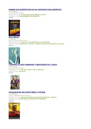 SOMOS HOLOGRÁFICOS EN UN UNIVERSO HOLOGRÁFICO
0 Comentar ios
Autor : MICHEL GODOY
Clasificado como: Ciencias de la salud, Medicina natural
Palabras clave: HOLOGRAMAS, HOLOGRAFÍA
18.88€
                                                        I




Zona Mortal
1 comentario
Autor : Tándem Internacional
Clasificado como: Ciencias ocultas, Metafísica y espiritualidad
Palabras clave: rehabilitación, vampiros, religiones,cegueras psicológicas, autismos
66.64€




LOOKING GLASS SUMERIOS Y MISTERIOS DE LA RED
0 Comentar ios
Autor : MICHEL GODOY
Clasificado como: Ciencias ocultas, mitos y leyendas
Palabras clave: misterios
68.33€




FRANQUICIAS MI SUPER MÓVIL SYSTEM
0 Comentar ios
Autor : TÁNDEM INTERNATIONAL
Clasificado como: Ciencias aplicadas e informática,Informática - Internet
Palabras clave: SUPER MOVIL SYSTEM, APP ANDROIDE
200.57€
200.02€
 