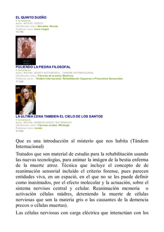 EL QUINTO SUEÑO
0 Comentar ios
Autor : MIGUEL GODOY
Clasificado como: Narrativa, Novela
Palabras clave: trece ciegos
19.10€




PULIENDO LA PIEDRA FILOSOFAL
0 Comentar ios
Autor : MICHEL GODOY BUTENDIECK , TANDEM INTERNACIONAL
Clasificado como: Ciencias de la salud, Medicina
Palabras clave: , Tandem Internacional, Rehabilitación Cegueras o Privaciónes Sensoriales
17.62€




LA ÚLTIMA CENA TAMBIEN EL CIELO DE LOS SANTOS
0 Comentar ios
Autor : MICHEL GERMAN GODOY BUTENDIECK
Clasificado como: Ciencias ocultas, Mitología
Palabras clave: novela
37.64€



Que es una introducción al misterio que nos habita (Tándem
Internacional)
Tratados que son material de estudio para la rehabilitación usando
las nuevas tecnologías, para animar la imágen de la bestia enferma
de la muerte atroz. Técnica que incluye el concepto de de
reanimación sensorial incluído el criterio forense, pues parecen
entidades viva, en un espació, en el que no se les puede definir
como inanimados, por el efecto molecular y la actuación, sobre el
sistema nervisos central y celular. Reanimación memoria o
activación células mádres, deteniendo la muerte de células
nerviosas que son la materia gris o las causantes de la demencia
precox o células muertas).
Las células nerviosas con carga eléctrica que interactúan con los
 