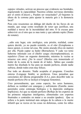espejos virtuales, activan un proceso que evidencia sus bondades,
regenerando la espacialidad. Nuestras células nerviosas dormidas
por el estrés (Cáncer) ¿ Pueden ser resucitadas? ¿O bajamos la
altura de la corrona para ajustar la materia gris a la demencia
local?
Para esto rescatemos un diálogo del dueño de las llaves de un
mundo, que surge como resultado de tener que justificar, una
realidad a traves de la incredulidad del otro. O la excusa para
sobrevivir en el otro que es mas tonto y que además repite (Tonto
de remate).

...odio este lugar, este zoológico, esta prisión, realidad, como
quiera decirle, ya no puedo resistirla, es el olor (Ectoplasma o
moco ajeno), si existe tal cosa. Me siento aturado (Eco de matriz)
por ella. Puedo captar su hedor (Borrachera). Y cada vez temo
haberme infestado con el (Sufrir cargas electroplasmáticas), es
repulsivo (Tener un orgasmo durmiendo, mientras la vecina se
retuerce con otro). ¿No lo crees? (Morfeo esta inmunizado a l
hedor de la cama de la mamá de al lado).. Sabias que cuando
matriz fue diseñada lo fue para un mundo perfecto, donde nadie
sufriese, donde todos eran muy felices.
Fue todo un desastre. Nadie aceptaba el programa. Cosechas
enteras (Lenguaje Smith), se perdieron. Unos pensaban que
carecíamos del idioma programable (I.A.), para describir todo su
mundo perfecto (No se incluyó el lenguaje femenino).
Creo personalmente, que como especie, los seres humanos,
definen su realidad con amargura y sufrimiento (Familia mono
parentales como estrategia biológica y la depresión endógena
implícicta). Así que su mundo perfecto (Reflejo de los expertos de
las primeras máquinas inteligentes, alimentadas con expertos
frustrados o centrados en matar a su creador (padres). Que se
refiere a la parte instintual más antigua de la cabeza o la mente
infantil que se recrea en las cosas no dolorosas, como los niños
 