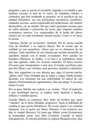 pequeños y que se asocia al cocodrilo, lagartija o el caballo y que
también encarna el mal de la tierra, de entidades tribales y
culturales, que han sembrado su presente, en el sacrificio de esa
entidad (Desamor), sea con iniciaciones mesiánicas, sacrificios,
entidades secretas, sectas responsable del modernismo, del modelo
democrático, en un mundo, del que todos queramos escapar para
no sufrir métodos o protocolos de terror, para imponer modelos
económicos oníricos. Los responsables de la huida del placer
(Amor) por ser anti económico dormir mucho. Como si no fuese
lo mismo
“Quisiera decirte un revelación” (Verdad). Me di cuenta cuando
trate de clasificar a tu especie (Suya). Me di cuenta que en
realidad no son mamíferos. (Seres que no se alimentan de las
mámas). Todo mamífero de este planeta por instinto desarrolla un
equilibrio natural con el medio circundante. Pero ustedes los
humanos (Machos), se mudan a un área y se multiplican, hasta
que han agotado, todos los recursos naturales. El único recurso
(Excusa) para transportarse a otra área (Creando sacrificios para
que dios libere a sus víctimas, sean personas, animales o planetas).
Hay otro organismo en este planeta que sigue el mismo patrón.
¿Sabes cual? Virus (Entidad que se copia y copia). Smith termina
diciendo. Los humanos son una enfermedad. El cáncer de este
planeta (Enfermedad por agotamiento). Son una plaga. Y nosotros
somos la cura.
Por su parte Morfeo tras seducir a su víctima “Neo” (Conducirlo
a una morfología nueva), se explica entre mentiras a medias,
reflejos y verdades ajenas.
Cuando Mátrix se construyo dice, hubo un hombre que nació
“Adentro” de la tierra (Hombre originario). Tenía la habilidad de
cambiar lo que quería (Modificar). De recaer matriz a su voluntad
(Inmune). Fue el quien nos libero (Desato). A los primeros nos
dijo la verdad (Secreto). En tanto que Mátrix exista (Estructura),
la humanidad jamás será libre (Control). Cuando el murió
(Desapareció). El oráculo profetizó su regreso (Reaparecería). Que
 