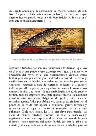 su llegada anunciaría la destrucción de Mátrix (Control global).
No más guerras. Liberaría nuestro pueblo ( ). Por eso es que
algunos hemos pasado toda la vida buscándolo (A la espera) Y
creo que la búsqueda terminó ( ).




  Por la guillotina de las cabezas en las que esconden las de los otros


Material o tratados que son una traducción a los tiempos que veo
en el espejo que poseo y que expongo con rigor. La sanación o
liberación del royo, en el que aparentemente vivimos, como
bestias poseídas por el dragón, modelados a base de sablazos y
canibalismo de sociedades, que velan por las energías para matar
“nuestras” neuronas a base de meternos obligados a la cama y
todo lo que ello implica, para aquellos que nunca la usan, como
tampoco la silla, que no es más que símbolo (Bandera), de poder y
tortura, pues ese engendro sirve para que la “muerta” se acomode
mientras mira sus penas obligadas, de gentes, que nunca se
sentarían acompañados por obligación, para ser exprimidos por el
poder de la muda que apesta a comisaría, guisos rítmicos y
rutinarios como sopa de cadáveres sonrientes, y un amante
peligroso. O de otro modo. La silla que sirve para estrujar las
ideas, de manera ortodoxa (Tortura), so pena de suspensos y
regañinas en casa, sin respuesta al escuchar los ecos de la pava
(Mamás), como nodrizas del señor feudal, ese que le grita a la
muerta y se mete en la cama de su amante en navidades, para no
 
