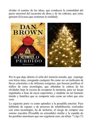 olvidar el camino de las ideas, que conducen la comodidad del
pacto ancestral del secuestro de ideas y de las cabezas, que estas
generan (Excusas que sostienen la realidad).




Por lo que dejo abierto el sello del misterio tratado, que expongo
con letras mías, renegando cualquier fin como ser un traficante de
llaves celestiales o de infiernos exógenos, que buscan justificar el
tráfico de estas tecnologías, que ablandan la cabeza de los
olvidados bajo la excusa de recuperar la memoria, para ser luego
regrabadas a base de rayos espectrales, y modelar un ser humano
tímido y famélico que se comporte más como un robot que otra
cosa.
La siguiente parte va como apéndice a la pesadilla anterior. Pues
hablando de espejos y de procesos de rehabilitación, realizados
con estas tecnologías, ha de incluirse, el riesgo de comprar una
sonrisa macabra (Pesadilla no entendida) similar a la espalda de
los posibles monstruos que nos regalaron esto, sin diluir. * (Ap.17)
 