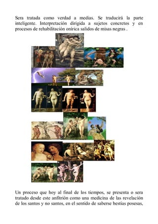 Sera tratada como verdad a medias. Se traducirá la parte
inteligente. Interpretación dirigida a sujetos concretos y en
procesos de rehabilitación onírica salidos de misas negras .




Un proceso que hoy al final de los tiempos, se presenta o sera
tratado desde este anfitrión como una medicina de las revelación
de los santos y no santos, en el sentido de saberse bestias posesas,
 